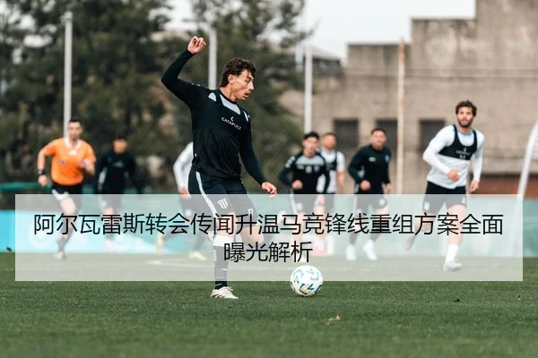 阿尔瓦雷斯转会传闻升温马竞锋线重组方案全面曝光解析