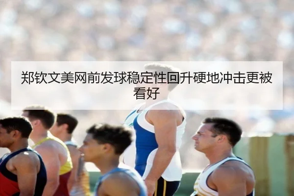 郑钦文美网前发球稳定性回升硬地冲击更被看好